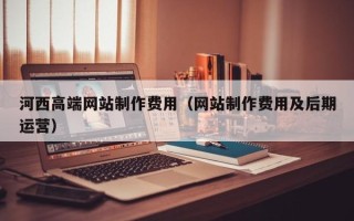莘县河西高端网站制作费用（网站制作费用及后期运营）