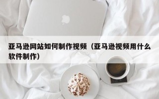 莘县亚马逊网站如何制作视频（亚马逊视频用什么软件制作）