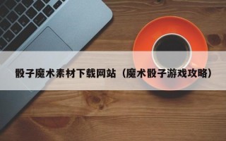 莘县骰子魔术素材下载网站（魔术骰子游戏攻略）